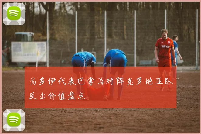 戈多伊代表巴拿马对阵克罗地亚队反击价值盘点