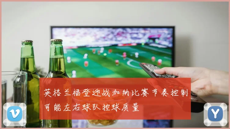 英格兰福登迎战加纳比赛节奏控制可能左右球队控球质量