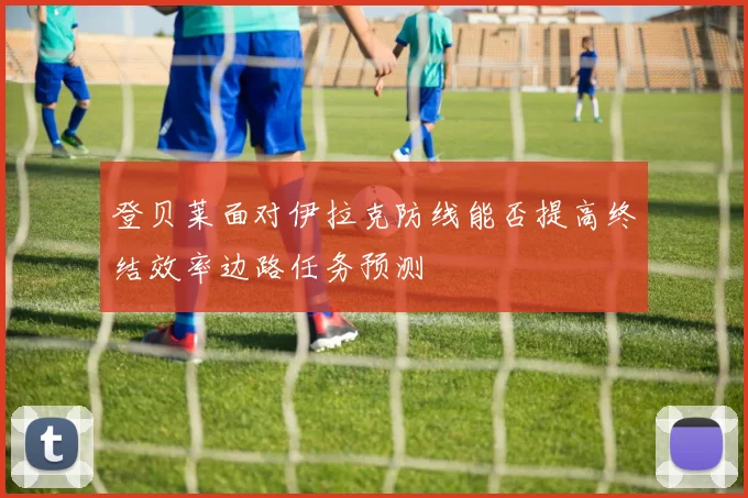 登贝莱面对伊拉克防线能否提高终结效率边路任务预测