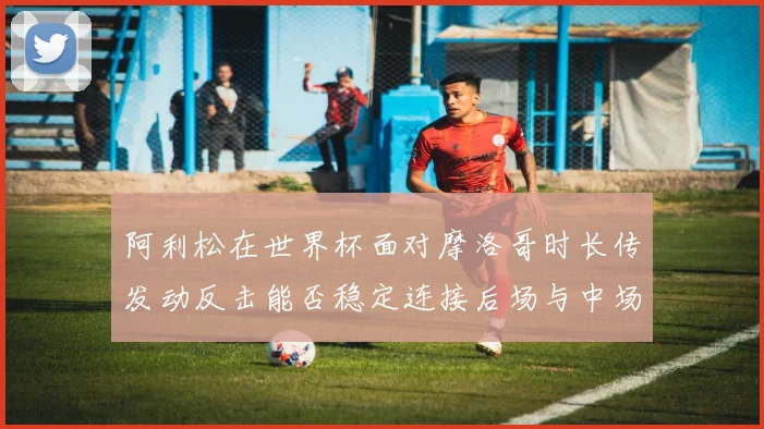 阿利松在世界杯面对摩洛哥时长传发动反击能否稳定连接后场与中场