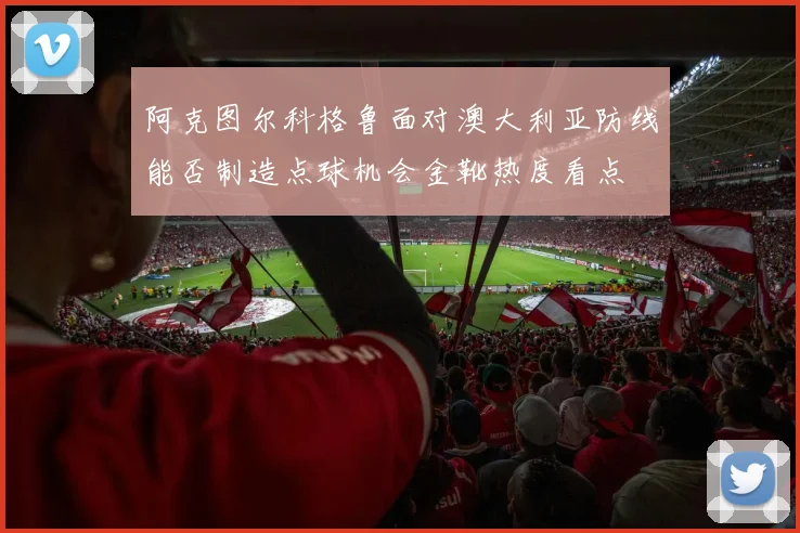 阿克图尔科格鲁面对澳大利亚防线能否制造点球机会金靴热度看点