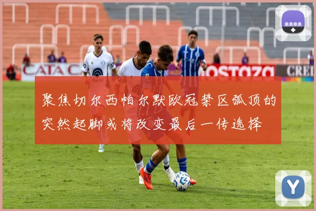 聚焦切尔西帕尔默欧冠禁区弧顶的突然起脚或将改变最后一传选择
