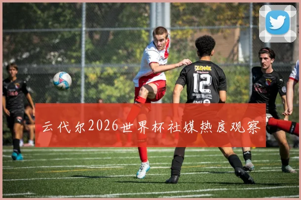 云代尔2026世界杯社媒热度观察