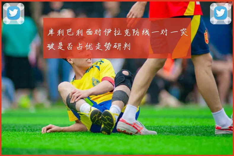 库利巴利面对伊拉克防线一对一突破是否占优走势研判