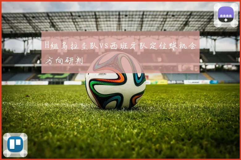 H组乌拉圭队vs西班牙队定位球机会方向研判