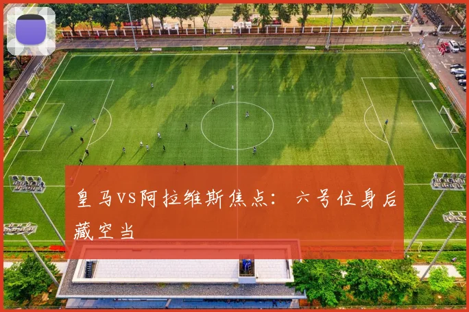 皇马vs阿拉维斯焦点：六号位身后藏空当