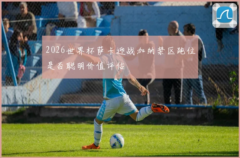 2026世界杯萨卡迎战加纳禁区跑位是否聪明价值评估