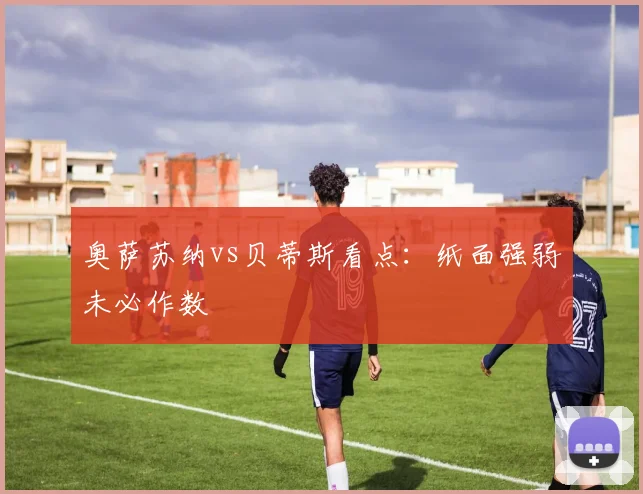 奥萨苏纳vs贝蒂斯看点:纸面强弱未必作数