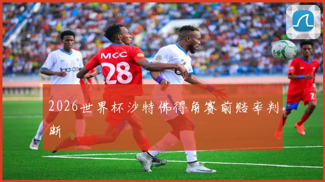 2026世界杯沙特佛得角赛前赔率判断
