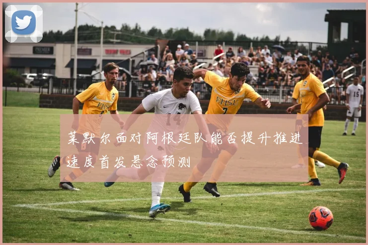 莱默尔面对阿根廷队能否提升推进速度首发悬念预测
