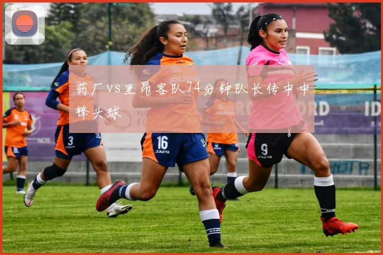 药厂vs里昂客队74分钟队长传中中锋头球