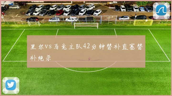 里尔vs马竞主队42分钟替补直塞替补绝杀