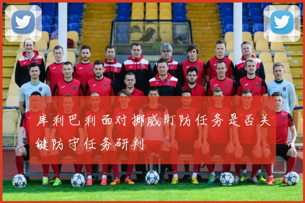 库利巴利面对挪威盯防任务是否关键防守任务研判