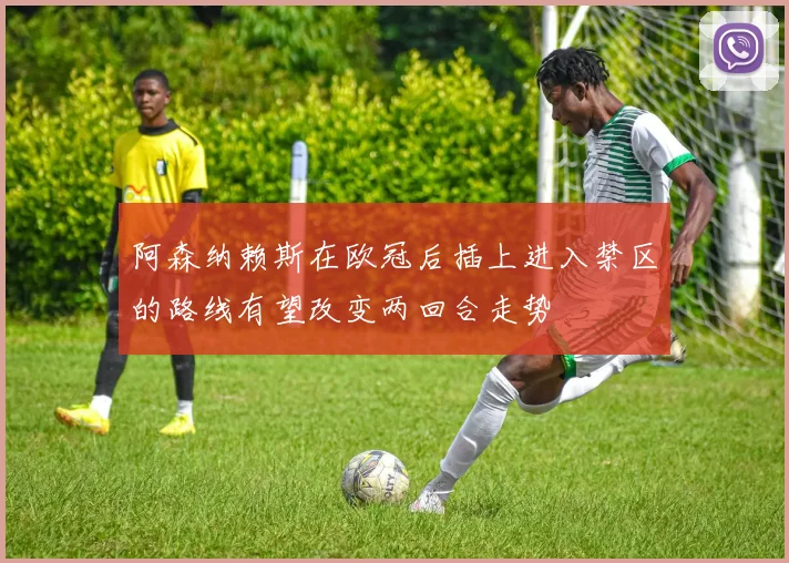 阿森纳赖斯在欧冠后插上进入禁区的路线有望改变两回合走势