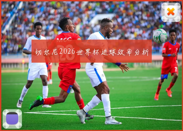 切尔尼2026世界杯进球效率分析