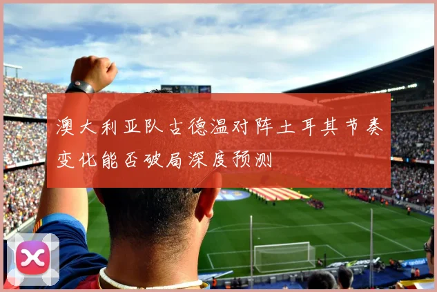 澳大利亚队古德温对阵土耳其节奏变化能否破局深度预测