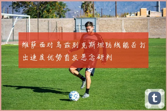 维萨面对乌兹别克斯坦防线能否打出速度优势首发悬念研判
