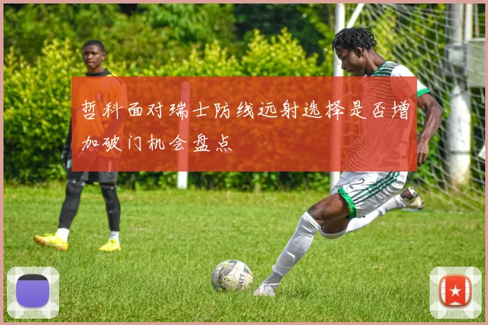 哲科面对瑞士防线远射选择是否增加破门机会盘点