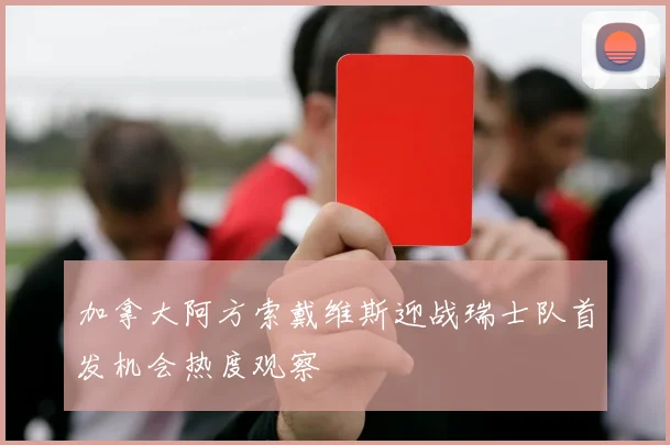 加拿大阿方索戴维斯迎战瑞士队首发机会热度观察