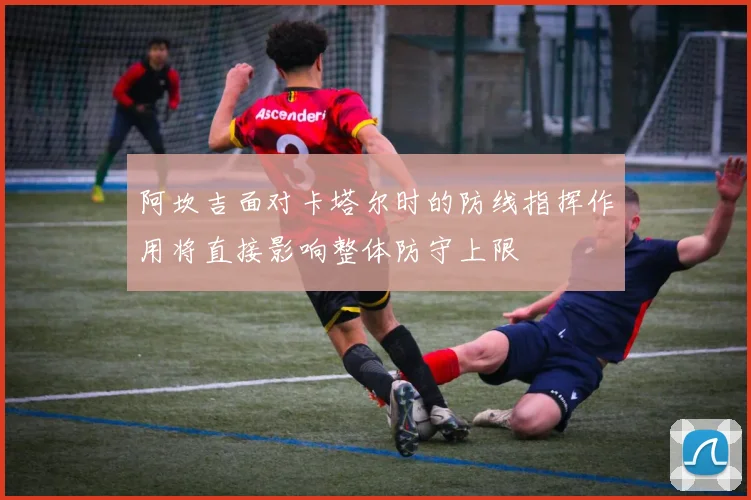阿坎吉面对卡塔尔时的防线指挥作用将直接影响整体防守上限
