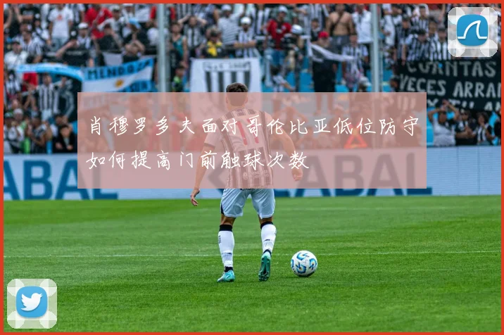肖穆罗多夫面对哥伦比亚低位防守如何提高门前触球次数