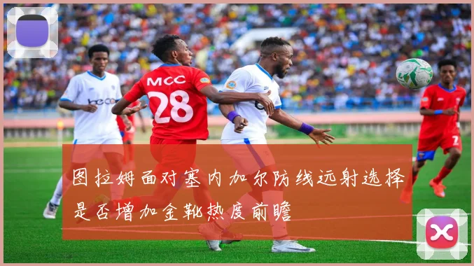 图拉姆面对塞内加尔防线远射选择是否增加金靴热度前瞻