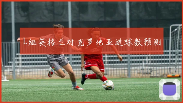 L组英格兰对克罗地亚进球数预测
