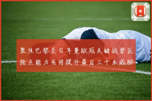 聚焦巴黎圣日耳曼欧冠关键战禁区抢点能力或将提升最后三十米威胁