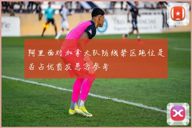阿里面对加拿大队防线禁区跑位是否占优首发悬念参考