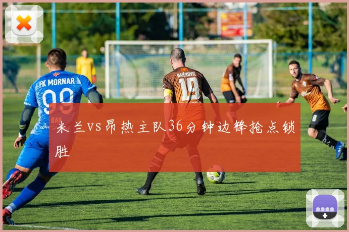 米兰vs昂热主队36分钟边锋抢点锁胜