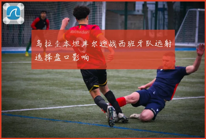 乌拉圭本坦库尔迎战西班牙队远射选择盘口影响