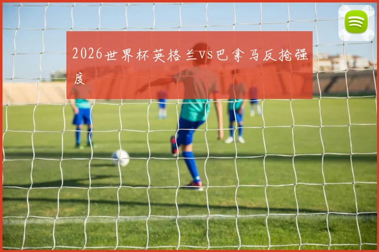2026世界杯英格兰vs巴拿马反抢强度