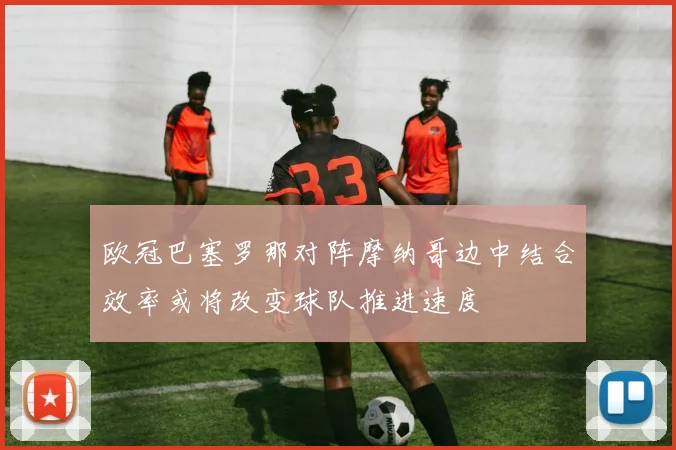 欧冠巴塞罗那对阵摩纳哥边中结合效率或将改变球队推进速度