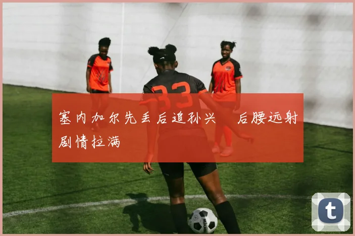 塞内加尔先丢后追孙兴慜后腰远射剧情拉满