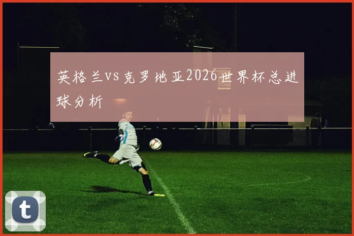 英格兰vs克罗地亚2026世界杯总进球分析