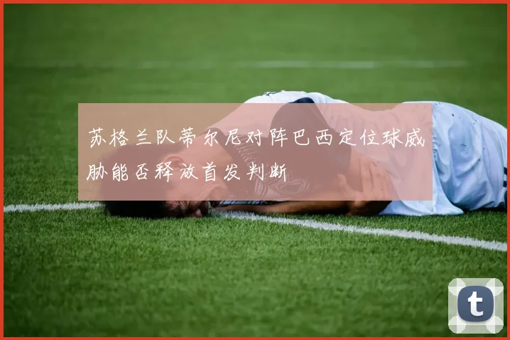 苏格兰队蒂尔尼对阵巴西定位球威胁能否释放首发判断