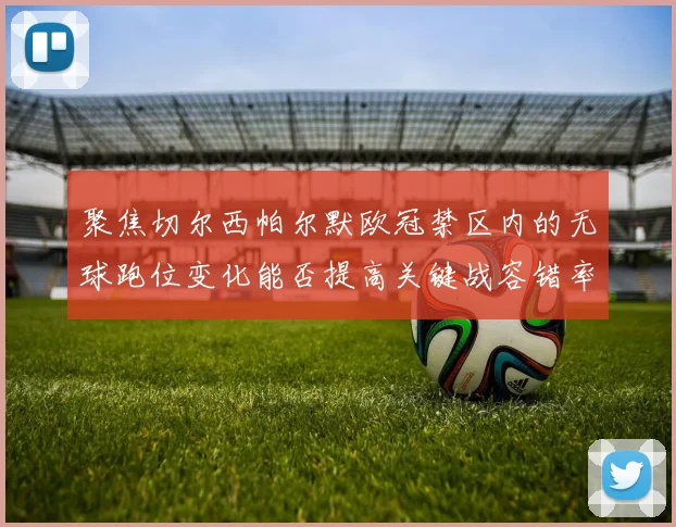 聚焦切尔西帕尔默欧冠禁区内的无球跑位变化能否提高关键战容错率