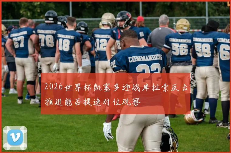2026世界杯凯塞多迎战库拉索反击推进能否提速对位观察