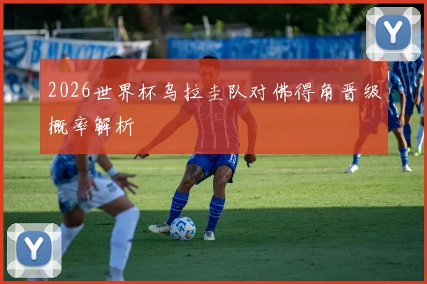 2026世界杯乌拉圭队对佛得角晋级概率解析