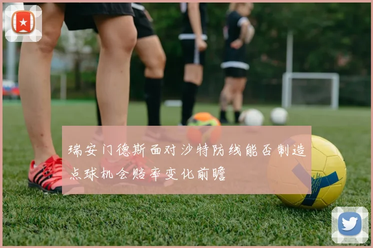 瑞安门德斯面对沙特防线能否制造点球机会赔率变化前瞻