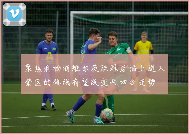 聚焦利物浦维尔茨欧冠后插上进入禁区的路线有望改变两回合走势