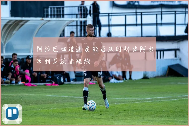 阿拉巴回追速度能否及时封堵阿尔及利亚反击路线