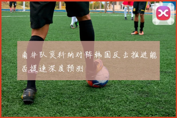 南非队莫科纳对阵韩国反击推进能否提速深度预测