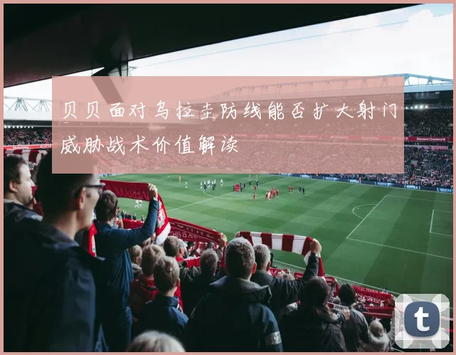 贝贝面对乌拉圭防线能否扩大射门威胁战术价值解读