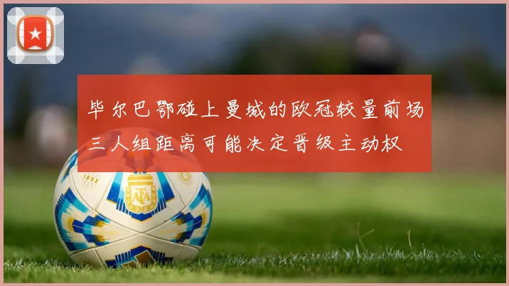 毕尔巴鄂碰上曼城的欧冠较量前场三人组距离可能决定晋级主动权