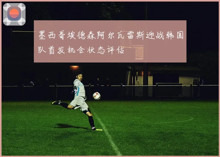 墨西哥埃德森阿尔瓦雷斯迎战韩国队首发机会状态评估