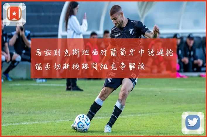 乌兹别克斯坦面对葡萄牙中场逼抢能否切断线路同组竞争解读