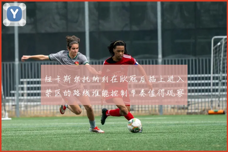 纽卡斯尔托纳利在欧冠后插上进入禁区的路线谁能控制节奏值得观察